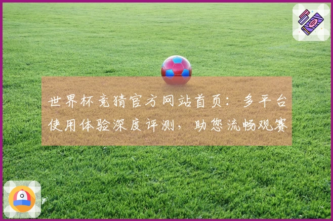 世界杯竞猜官方网站首页：多平台使用体验深度评测，助您流畅观赛享精彩