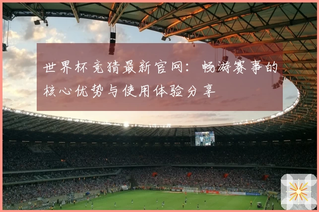 世界杯竞猜最新官网：畅游赛事的核心优势与使用体验分享