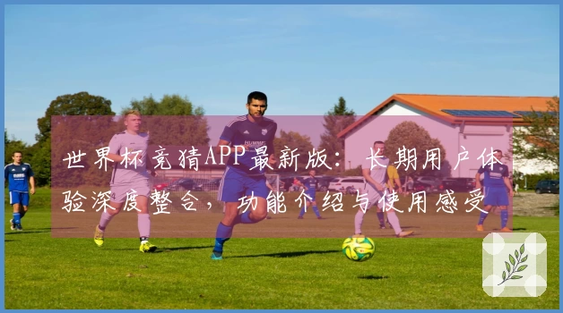 世界杯竞猜APP最新版：长期用户体验深度整合，功能介绍与使用感受全方位呈现