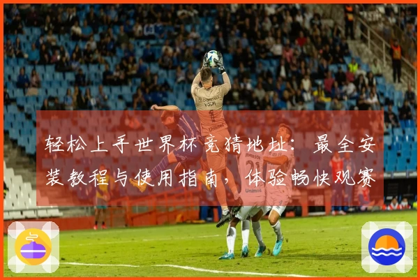 轻松上手世界杯竞猜地址：最全安装教程与使用指南，体验畅快观赛